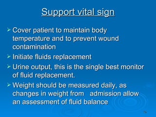 Support vital sign Cover patient to maintain body temperature and to prevent wound contamination Initiate fluids replacement  Urine output, this is the single best monitor of fluid replacement. Weight should be measured daily, as changes in weight from  admission allow an assessment of fluid balance  