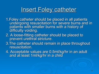 Insert Foley catheter   1.Foley catheter should be placed in all patients undergoing resuscitation for severe burns and in patients with smaller burns with a history of difficulty voiding.  2. A loose-fitting catheter should be placed to prevent urethral stricture.  3.The catheter should remain in place throughout resuscitation.  4. Acceptable values are 0.5ml/kg/hr in an adult and at least 1ml/kg/hr in a child 