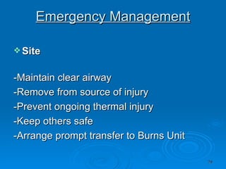 Emergency Management Site   -Maintain clear airway  -Remove from source of injury  -Prevent ongoing thermal injury  -Keep others safe  -Arrange prompt transfer to Burns Unit  
