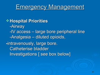 Emergency Management Hospital   Priorities   -Airway  -IV access – large bore peripheral line  -Analgesia – diluted opioids, - intravenously, large bore. Catheterise bladder  Investigations [ see box below]  