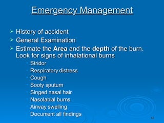 Emergency Management History of accident  General Examination  Estimate the  Area  and the  depth  of the burn. Look for signs of inhalational burns  Stridor  Respiratory distress  Cough  Sooty sputum  Singed nasal hair  Nasolabial burns  Airway swelling  Document all findings  