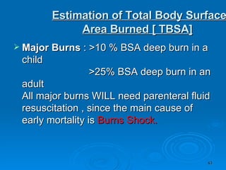   Estimation of Total Body Surface Area Burned [ TBSA] Major Burns  : >10 % BSA deep burn in a child                          >25% BSA deep burn in an adult  All major burns WILL need parenteral fluid resuscitation , since the main cause of early mortality is  Burns Shock.   