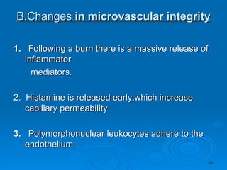 B.Changes  in microvascular integrity 1.  Following a burn there is a massive release of inflammator mediators. 2.  Histamine is released early,which increase capillary permeability 3.  Polymorphonuclear leukocytes adhere to the endothelium. 
