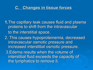    C.  Changes in tissue forces   1. The capillary leak causes fluid and plasma proteins to shift from the intravascular to the interstitial space.  2. This causes hypoproteinemia, decreased intravascular osmotic pressure and increased interstitial osmotic pressure.  3.Edema results when the volume of interstitial fluid exceeds the capacity of  the lymphatics to remove it.  