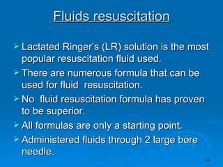 Fluids resuscitation Lactated Ringer’s (LR) solution is the most popular resuscitation fluid used.  There are numerous formula that can be used for fluid  resuscitation.  No  fluid resuscitation formula has proven to be superior.  All formulas are only a starting point. Administered fluids through 2 large bore needle. 