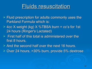Fluids resuscitation Fluid prescription for adults commonly uses the Parkland Formula which is: 4cc X weight (kg) X %TBSA burn = cc’s for 1st 24 hours (Ringer's Lactated) First half of this total is administered over the first 8 hours, And the second half over the next 16 hours. Over 24 hours, >30% burn, provide 5% dextrose 
