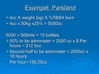 Exampel: Parkland 4cc X weight (kg) X %TBSA burn 4cc x 50kg x25% = 5000cc 5000 ÷ 500mls = 10 bottles. 50% to be administer = 2500 cc x 8 Per hours ~ 312.5cc. Second half to be administer = 2500cc x 16 hours. Per hour~156.25cc 