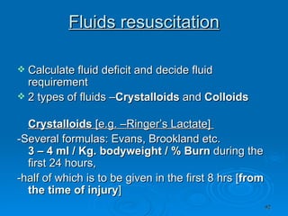 Fluids resuscitation Calculate fluid deficit and decide fluid requirement  2 types of fluids – Crystalloids  and  Colloids   Crystalloids  [e.g. –Ringer’s Lactate]  -Several formulas: Evans, Brookland etc.  3 – 4 ml / Kg. bodyweight / % Burn  during the first 24 hours, -half of which is to be given in the first 8 hrs [ from the time of injury ]  