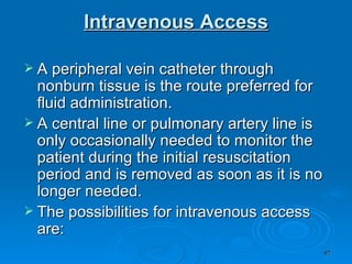 Intravenous Access A peripheral vein catheter through nonburn tissue is the route preferred for fluid administration.  A central line or pulmonary artery line is only occasionally needed to monitor the patient during the initial resuscitation period and is removed as soon as it is no longer needed.  The possibilities for intravenous access are: 