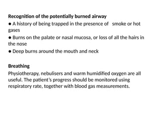Recognition of the potentially burned airway
● A history of being trapped in the presence of smoke or hot
gases
● Burns on the palate or nasal mucosa, or loss of all the hairs in
the nose
● Deep burns around the mouth and neck
Breathing
Physiotherapy, nebulisers and warm humidified oxygen are all
useful. The patient’s progress should be monitored using
respiratory rate, together with blood gas measurements.
 