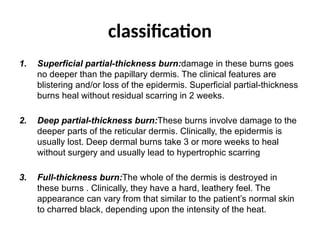 classification
1. Superficial partial-thickness burn:damage in these burns goes
no deeper than the papillary dermis. The clinical features are
blistering and/or loss of the epidermis. Superficial partial-thickness
burns heal without residual scarring in 2 weeks.
2. Deep partial-thickness burn:These burns involve damage to the
deeper parts of the reticular dermis. Clinically, the epidermis is
usually lost. Deep dermal burns take 3 or more weeks to heal
without surgery and usually lead to hypertrophic scarring
3. Full-thickness burn:The whole of the dermis is destroyed in
these burns . Clinically, they have a hard, leathery feel. The
appearance can vary from that similar to the patient’s normal skin
to charred black, depending upon the intensity of the heat.
 