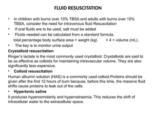 FLUID RESUSCITATION
• In children with burns over 10% TBSA and adults with burns over 15%
TBSA, consider the need for intravenous fluid Resuscitation
• If oral fluids are to be used, salt must be added
• Fluids needed can be calculated from a standard formula.
total percentage body surface area × weight (kg) × 4 = volume (mL).
• The key is to monitor urine output
Crystalloid resuscitation
Ringer’s lactate is the most commonly used crystalloid. Crystalloids are said to
be as effective as colloids for maintaining intravascular volume. They are also
significantly less expensive.
• Colloid resuscitation
Human albumin solution (HAS) is a commonly used colloid.Proteins should be
given after the first 12 hours of burn because, before this time, the massive fluid
shifts cause proteins to leak out of the cells.
• Hypertonic saline
It produces hyperosmolarity and hypernatraemia. This reduces the shift of
intracellular water to the extracellular space.
 