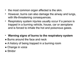 • the most common organ affected is the skin.
• However, burns can also damage the airway and lungs,
with life-threatening consequences.
• Respiratory system injuries usually occur if a person is
trapped in a burning vehicle, house, car or aeroplane
and is forced to inhale the hot and poisonous gases.
• Warning signs of burns to the respiratory system
● Burns around the face and neck
● A history of being trapped in a burning room
● Change in voice
● Stridor
 