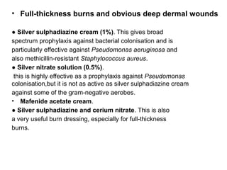 • Full-thickness burns and obvious deep dermal wounds
● Silver sulphadiazine cream (1%). This gives broad
spectrum prophylaxis against bacterial colonisation and is
particularly effective against Pseudomonas aeruginosa and
also methicillin-resistant Staphylococcus aureus.
● Silver nitrate solution (0.5%).
this is highly effective as a prophylaxis against Pseudomonas
colonisation,but it is not as active as silver sulphadiazine cream
against some of the gram-negative aerobes.
• Mafenide acetate cream.
● Silver sulphadiazine and cerium nitrate. This is also
a very useful burn dressing, especially for full-thickness
burns.
 