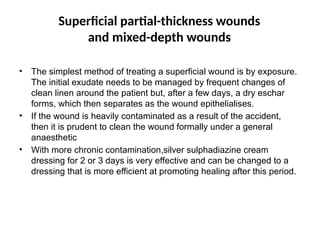 Superficial partial-thickness wounds
and mixed-depth wounds
• The simplest method of treating a superficial wound is by exposure.
The initial exudate needs to be managed by frequent changes of
clean linen around the patient but, after a few days, a dry eschar
forms, which then separates as the wound epithelialises.
• If the wound is heavily contaminated as a result of the accident,
then it is prudent to clean the wound formally under a general
anaesthetic
• With more chronic contamination,silver sulphadiazine cream
dressing for 2 or 3 days is very effective and can be changed to a
dressing that is more efficient at promoting healing after this period.
 