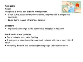 Analgesia
Acute
Analgesia is a vital part of burns management.
• Small burns,especially superficial burns, respond well to simple oral
analgesia.
• Large burns require intravenous opiates.
Subacute
• In patients with large burns, continuous analgesia is required.
Nutrition in burns patients
● Burns patients need extra feeding
● A nasogastric tube should be used in all patients with burns over 15% of
TBSA
● Removing the burn and achieving healing stops the catabolic drive
 