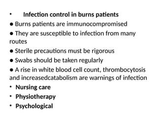 • Infection control in burns patients
● Burns patients are immunocompromised
● They are susceptible to infection from many
routes
● Sterile precautions must be rigorous
● Swabs should be taken regularly
● A rise in white blood cell count, thrombocytosis
and increasedcatabolism are warnings of infection
• Nursing care
• Physiotherapy
• Psychological
 