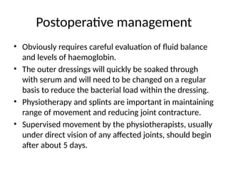 Postoperative management
• Obviously requires careful evaluation of fluid balance
and levels of haemoglobin.
• The outer dressings will quickly be soaked through
with serum and will need to be changed on a regular
basis to reduce the bacterial load within the dressing.
• Physiotherapy and splints are important in maintaining
range of movement and reducing joint contracture.
• Supervised movement by the physiotherapists, usually
under direct vision of any affected joints, should begin
after about 5 days.
 