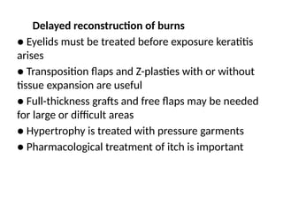 Delayed reconstruction of burns
● Eyelids must be treated before exposure keratitis
arises
● Transposition flaps and Z-plasties with or without
tissue expansion are useful
● Full-thickness grafts and free flaps may be needed
for large or difficult areas
● Hypertrophy is treated with pressure garments
● Pharmacological treatment of itch is important
 