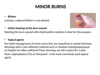MINOR BURNS
• Blisters
Leaving a ruptured blister is not advised.
• Initial cleaning of the burn wound
Washing the burn wound with chlorhexidine solution is ideal for this purpose.
• Topical agents
For initial management of minor burns that are superficial or partial thickness,
dressings with a non-adherent material,such as Vaseline-impregnated gauze
or Mepitel are often sufficient.These dressings are left in place for 5 days.
Silver sulphadiazine (1%) or Flamazine® is the most commonly used topical
agent.
 