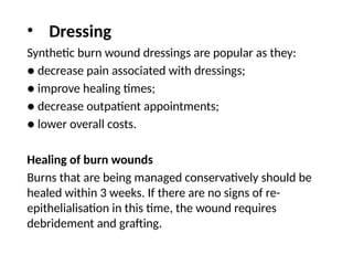 Synthetic burn wound dressings are popular as they:
● decrease pain associated with dressings;
● improve healing times;
● decrease outpatient appointments;
● lower overall costs.
Healing of burn wounds
Burns that are being managed conservatively should be
healed within 3 weeks. If there are no signs of re-
epithelialisation in this time, the wound requires
debridement and grafting.
• Dressing
 