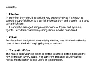 Sequales
• Infection
in the minor burn should be tackled very aggressively as it is known to
convert a superficial burn to a partial- thickness burn and a partial- to a deep
partial-thickness.
It should be managed using a combination of topical and systemic
agents. Debridement and skin grafting should also be considered.
• Itching
Antihistamines, analgesics, moisturising creams, aloe vera and antibiotics
have all been tried with varying degrees of success.
• Traumatic blisters
The healed burn wound is prone to getting traumatic blisters because the
new epithelium is very fragile. Non-adherent dressings usually suffice;
regular moisturisation is also useful in this condition.
 