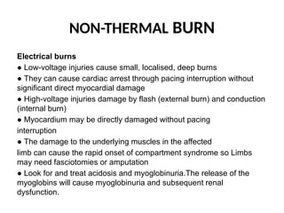 NON-THERMAL BURN
Electrical burns
● Low-voltage injuries cause small, localised, deep burns
● They can cause cardiac arrest through pacing interruption without
significant direct myocardial damage
● High-voltage injuries damage by flash (external burn) and conduction
(internal burn)
● Myocardium may be directly damaged without pacing
interruption
● The damage to the underlying muscles in the affected
limb can cause the rapid onset of compartment syndrome so Limbs
may need fasciotomies or amputation
● Look for and treat acidosis and myoglobinuria.The release of the
myoglobins will cause myoglobinuria and subsequent renal
dysfunction.
 