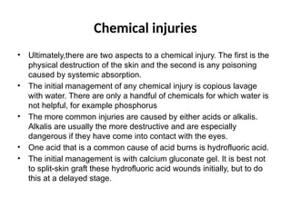 Chemical injuries
• Ultimately,there are two aspects to a chemical injury. The first is the
physical destruction of the skin and the second is any poisoning
caused by systemic absorption.
• The initial management of any chemical injury is copious lavage
with water. There are only a handful of chemicals for which water is
not helpful, for example phosphorus
• The more common injuries are caused by either acids or alkalis.
Alkalis are usually the more destructive and are especially
dangerous if they have come into contact with the eyes.
• One acid that is a common cause of acid burns is hydrofluoric acid.
• The initial management is with calcium gluconate gel. It is best not
to split-skin graft these hydrofluoric acid wounds initially, but to do
this at a delayed stage.
 
