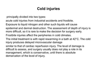 Cold injuries
principally divided into two types:
acute cold injuries from industrial accidents and frostbite.
Exposure to liquid nitrogen and other such liquids will cause
epidermal and dermal destruction. The assessment of depth of injury is
more difficult, so it is rare to make the decision for surgery early.
Frostbite injuries affect the peripheries in cold climates.
The initial treatment is with rapid rewarming in a bath at 42°C. The cold
injury produces delayed microvascular damage
similar to that of cardiac reperfusion injury. The level of damage is
difficult to assess, and surgery usually does not play a role in its
management, which is conservative, until there is absolute
demarcation of the level of injury.
 