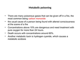 Metabolic poisoning
• There are many poisonous gases that can be given off in a fire, the
most common being carbon monoxide
• the usual cause of a person being found with altered consciousness
at the scene of a fire
• Concentrations above 10% are dangerous and need treatment with
pure oxygen for more than 24 hours.
• Death occurs with concentrations around 60%.
• Another metabolic toxin is hydrogen cyanide, which causes a
metabolic acidosis
 