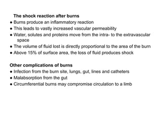 The shock reaction after burns
● Burns produce an inflammatory reaction
● This leads to vastly increased vascular permeability
● Water, solutes and proteins move from the intra- to the extravascular
space
● The volume of fluid lost is directly proportional to the area of the burn
● Above 15% of surface area, the loss of fluid produces shock
Other complications of burns
● Infection from the burn site, lungs, gut, lines and catheters
● Malabsorption from the gut
● Circumferential burns may compromise circulation to a limb
 