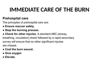 IMMEDIATE CARE OF THE BURN
Prehospital care
The principles of prehospital care are:
● Ensure rescuer safety.
● Stop the burning process.
● Check for other injuries. A standard ABC (airway,
breathing, circulation) check followed by a rapid secondary
survey will ensure that no other significant injuries
are missed.
● Cool the burn wound..
● Give oxygen
● Elevate.
 