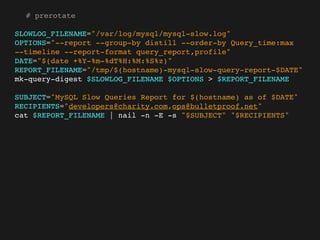 # prerotate

SLOWLOG_FILENAME="/var/log/mysql/mysql-slow.log"
OPTIONS="--report --group-by distill --order-by Query_time:max
--timeline --report-format query_report,profile"
DATE="$(date +%Y-%m-%dT%H:%M:%S%z)"
REPORT_FILENAME="/tmp/$(hostname)-mysql-slow-query-report-$DATE"
mk-query-digest $SLOWLOG_FILENAME $OPTIONS > $REPORT_FILENAME

SUBJECT="MySQL Slow Queries Report for $(hostname) as of $DATE"
RECIPIENTS="developers@charity.com,ops@bulletproof.net"
cat $REPORT_FILENAME | nail -n -E -s "$SUBJECT" "$RECIPIENTS"
 