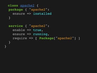 class apache2 {
    package { "apache2":
      ensure => installed
    }

    service { "apache2":
      enable => true,
      ensure => running,
      require => [ Package["apache2"] ]
    }
}
 