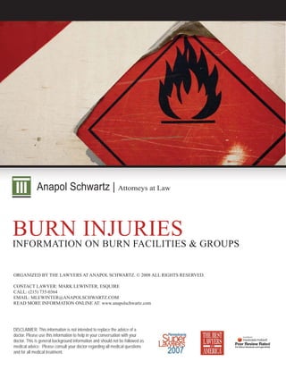 Anapol Schwartz | Attorneys at Law



BURN INJURIES & GROUPS
INFORMATION ON BURN FACILITIES


ORGANIZED BY THE LAWYERS AT ANAPOL SCHWARTZ. © 2008 ALL RIGHTS RESERVED.

CONTACT LAWYER: MARK LEWINTER, ESQUIRE
CALL: (215) 735-0364
EMAIL: MLEWINTER@ANAPOLSCHWARTZ.COM
READ MORE INFORMATION ONLINE AT: www.anapolschwartz.com




DISCLAIMER: This information is not intended to replace the advice of a
doctor. Please use this information to help in your conversation with your
doctor. This is general background information and should not be followed as
medical advice. Please consult your doctor regarding all medical questions
and for all medical treatment.
 