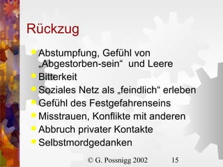 Rückzug
 Abstumpfung,

Gefühl von
„Abgestorben-sein“ und Leere
 Bitterkeit
 Soziales Netz als „feindlich“ erleben
 Gefühl des Festgefahrenseins
 Misstrauen, Konflikte mit anderen
 Abbruch privater Kontakte
 Selbstmordgedanken
© G. Possnigg 2002

15

 