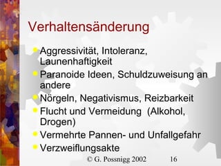 Verhaltensänderung
 Aggressivität,

Intoleranz,
Launenhaftigkeit
 Paranoide Ideen, Schuldzuweisung an
andere
 Nörgeln, Negativismus, Reizbarkeit
 Flucht und Vermeidung (Alkohol,
Drogen)
 Vermehrte Pannen- und Unfallgefahr
 Verzweiflungsakte
© G. Possnigg 2002

16

 