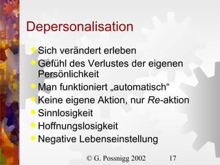 Depersonalisation
 Sich

verändert erleben
 Gefühl des Verlustes der eigenen
Persönlichkeit
 Man funktioniert „automatisch“
 Keine eigene Aktion, nur Re-aktion
 Sinnlosigkeit
 Hoffnungslosigkeit
 Negative Lebenseinstellung
© G. Possnigg 2002

17

 