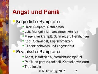 Angst und Panik
 Körperliche

Symptome

Herz: Stolpern, Schmerzen
 Luft: Mangel, nicht ausatmen können
 Magen: verkrampft, Schmerzen, Heißhunger
 Kopf: Schwindel, Kopfschmerzen
 Glieder: schwach und ungeschickt


 Psychische

Symptome

Angst, Insuffizienz-, Vernichtungsgefühl
 Panik, es geht zu schnell, Kontrolle verlieren
 Traurigsein
© G. Possnigg 2002
2


 