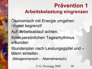 Prävention 1
Arbeitsbelastung eingrenzen
 Ökonomisch

mit Energie umgehen
-Vorrat begrenzt!
 Auf Arbeitsablauf achten,
 Ihren persönlichen Tagesrhythmus
erkunden
 Stundenplan nach Leistungsgipfel und –
tälern einteilen .
(Morgenmensch - Abendmensch)
© G. Possnigg 2002

20

 