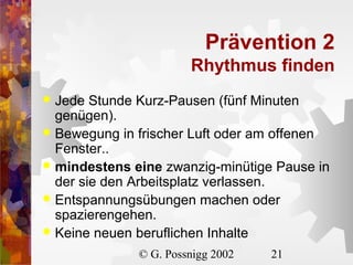 Prävention 2
Rhythmus finden
Jede Stunde Kurz-Pausen (fünf Minuten
genügen).
 Bewegung in frischer Luft oder am offenen
Fenster..
 mindestens eine zwanzig-minütige Pause in
der sie den Arbeitsplatz verlassen.
 Entspannungsübungen machen oder
spazierengehen.
 Keine neuen beruflichen Inhalte


© G. Possnigg 2002

21

 
