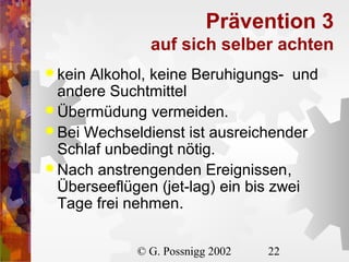 Prävention 3
auf sich selber achten
 kein

Alkohol, keine Beruhigungs- und
andere Suchtmittel
 Übermüdung vermeiden.
 Bei Wechseldienst ist ausreichender
Schlaf unbedingt nötig.
 Nach anstrengenden Ereignissen,
Überseeflügen (jet-lag) ein bis zwei
Tage frei nehmen.
© G. Possnigg 2002

22

 