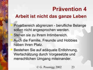 Prävention 4
Arbeit ist nicht das ganze Leben
Privatbereich abgrenzen - berufliche Belange
sollen nicht angesprochen werden.
 Stehen sie zu Ihrem Intimbereich.
 Auch die Familie, Freunde und Hobbies
haben ihren Platz.
 Bestehen Sie auf adäquate Entlohnung,
Wertschätzung durch Vorgesetzte und
menschlichen Umgang miteinander.


© G. Possnigg 2002

23

 