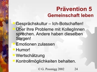 Prävention 5
Gemeinschaft leben
 Gesprächskultur

– Ich-Botschaften!
 Über Ihre Probleme mit KollegInnen
sprechen. Andere haben dieselben
Sorgen!
 Emotionen zulassen
 Humor!
 Wertschätzung
 Kontrollmöglichkeiten behalten.
© G. Possnigg 2002

24

 