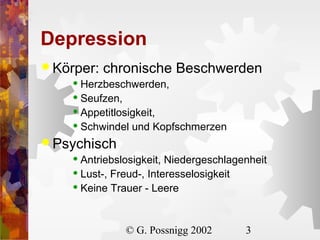 Depression
 Körper:

chronische Beschwerden

Herzbeschwerden,
 Seufzen,
 Appetitlosigkeit,
 Schwindel und Kopfschmerzen


 Psychisch
Antriebslosigkeit, Niedergeschlagenheit
 Lust-, Freud-, Interesselosigkeit
 Keine Trauer - Leere


© G. Possnigg 2002

3

 