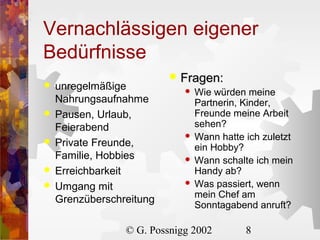 Vernachlässigen eigener
Bedürfnisse






unregelmäßige
Nahrungsaufnahme
Pausen, Urlaub,
Feierabend
Private Freunde,
Familie, Hobbies
Erreichbarkeit
Umgang mit
Grenzüberschreitung



Fragen:






Wie würden meine
Partnerin, Kinder,
Freunde meine Arbeit
sehen?
Wann hatte ich zuletzt
ein Hobby?
Wann schalte ich mein
Handy ab?
Was passiert, wenn
mein Chef am
Sonntagabend anruft?

© G. Possnigg 2002

8

 