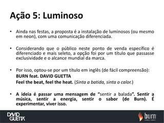 Ação 5: Luminoso
• Ainda nas festas, a proposta é a instalação de luminosos (ou mesmo
  em neon), com uma comunicação diferenciada.

• Considerando que o público neste ponto de venda específico é
  diferenciado e mais seleto, a opção foi por um título que passasse
  exclusividade e o alcance mundial da marca.

• Por isso, optou-se por um título em inglês (de fácil compreensão):
  BURN feat. DAVID GUETTA
  Feel the beat, feel the heat. (Sinta a batida, sinta o calor.)

• A ideia é passar uma mensagem de “sentir a balada”. Sentir a
  música, sentir a energia, sentir o sabor (de Burn). É
  experimentar, viver isso.
 