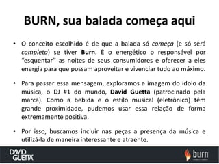 BURN, sua balada começa aqui
• O conceito escolhido é de que a balada só começa (e só será
  completa) se tiver Burn. É o energético o responsável por
  “esquentar” as noites de seus consumidores e oferecer a eles
  energia para que possam aproveitar e vivenciar tudo ao máximo.

• Para passar essa mensagem, exploramos a imagem do ídolo da
  música, o DJ #1 do mundo, David Guetta (patrocinado pela
  marca). Como a bebida e o estilo musical (eletrônico) têm
  grande proximidade, pudemos usar essa relação de forma
  extremamente positiva.

• Por isso, buscamos incluir nas peças a presença da música e
  utilizá-la de maneira interessante e atraente.
 