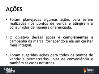 AÇÕES
• Foram planejadas algumas ações para serem
  realizadas nos pontos de venda e atingirem o
  consumidor de maneira diferenciada.

• O objetivo dessas ações é complementar a
  campanha da marca, fornecendo a ela um caráter
  mais integral.

• Foram sugeridas ações para todos os pontos de
  venda: supermercados, lojas de conveniência e
  também as casas noturnas.
 