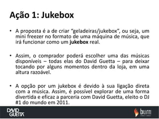 Ação 1: Jukebox
• A proposta é a de criar “geladeiras/jukebox”, ou seja, um
  mini freezer no formato de uma máquina de música, que
  irá funcionar como um jukebox real.

• Assim, o comprador poderá escolher uma das músicas
  disponíveis – todas elas do David Guetta – para deixar
  tocando por alguns momentos dentro da loja, em uma
  altura razoável.

• A opção por um jukebox é devido à sua ligação direta
  com a música. Assim, é possível explorar de uma forma
  divertida e eficaz a parceria com David Guetta, eleito o DJ
  #1 do mundo em 2011.
 